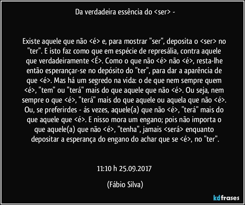 Da verdadeira essência do <ser> -


Existe aquele que não <é> e, para mostrar "ser", deposita o <ser> no "ter". E isto faz como que em espécie de represália, contra aquele que verdadeiramente <É>. Como o que não <é>  não <é>, resta-lhe então esperançar-se no depósito do "ter", para dar a aparência de que <é>. Mas há um segredo na vida: o de que nem sempre quem <é>, "tem" ou "terá" mais do que aquele que não <é>. Ou seja, nem sempre o que <é>, "terá" mais do que aquele ou aquela que não <é>. Ou, se preferirdes - ás vezes, aquele(a) que não <é>, "terá" mais do que aquele que <é>. E nisso mora um engano; pois não importa o que aquele(a) que  não <é>, "tenha", jamais <será> enquanto depositar a esperança do engano do achar que se <é>, no "ter".


11:10 h 25.09.2017 (Fábio Silva)