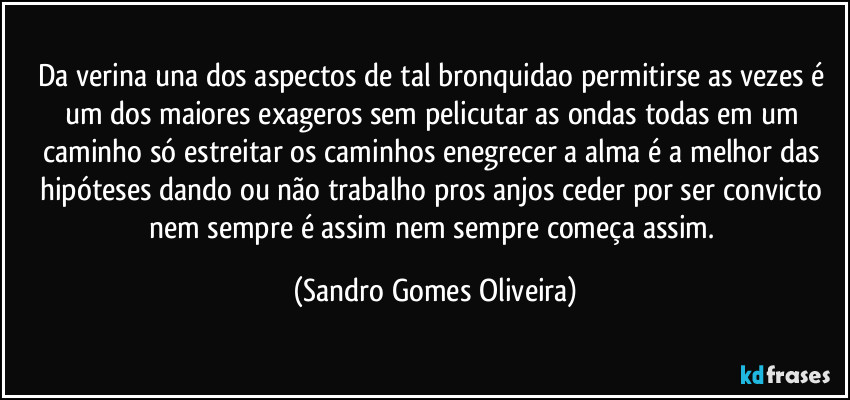 Da verina una dos aspectos de tal bronquidao permitirse as vezes é um dos maiores exageros sem pelicutar as ondas todas em um caminho só estreitar os caminhos enegrecer a alma é a melhor das hipóteses dando ou não trabalho pros anjos ceder por ser convicto nem sempre é assim nem sempre começa assim. (Sandro Gomes Oliveira)