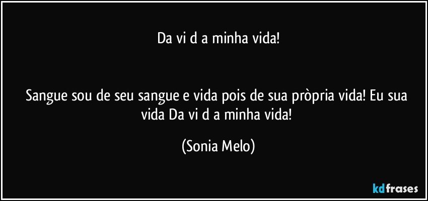 Da vi d a minha vida!


Sangue sou de seu sangue e vida pois de sua pròpria vida! Eu sua vida Da vi d a  minha vida! (Sonia Melo)