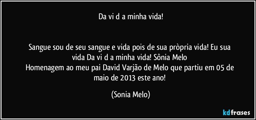 Da vi d a minha vida!


Sangue sou de seu sangue e vida pois de sua pròpria vida! Eu sua vida Da vi d a  minha vida! Sônia Melo 
Homenagem ao meu pai David Varjão de Melo que partiu em 05 de maio de 2013 este ano! (Sonia Melo)