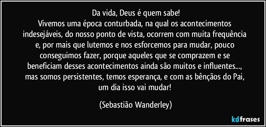 Da vida, Deus é quem sabe!
Vivemos uma época conturbada, na qual os acontecimentos indesejáveis, do nosso ponto de vista, ocorrem com muita frequência e, por mais que lutemos e nos esforcemos para mudar, pouco conseguimos fazer, porque aqueles que se comprazem e se beneficiam desses acontecimentos ainda são muitos e influentes..., mas somos persistentes, temos esperança, e com as bênçãos do Pai, um dia isso vai mudar! (Sebastião Wanderley)