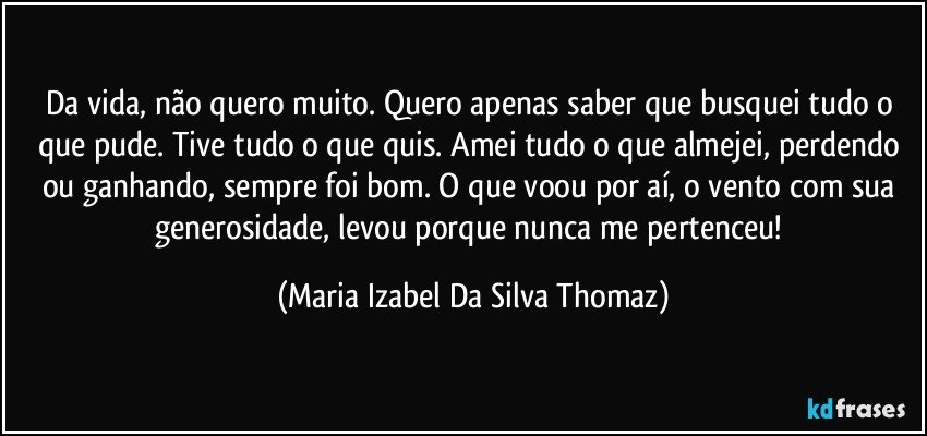 Da vida, não quero muito. Quero apenas saber que busquei tudo o que pude. Tive tudo o que quis. Amei tudo o que almejei, perdendo ou ganhando, sempre foi bom. O que voou por aí, o vento com sua generosidade, levou porque nunca me pertenceu! (Maria Izabel Da Silva Thomaz)