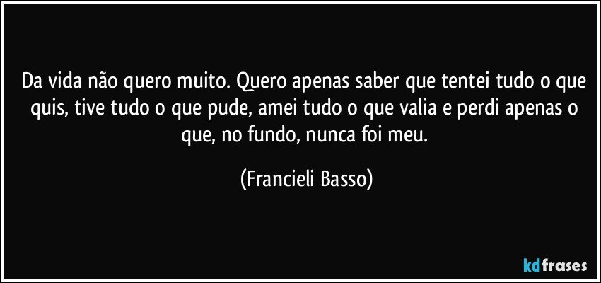 Da vida não quero muito. Quero apenas saber que tentei tudo o que quis, tive tudo o que pude, amei tudo o que valia e perdi apenas o que, no fundo, nunca foi meu. (Francieli Basso)