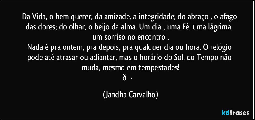 Da Vida, o bem querer; da amizade, a integridade; do abraço , o afago das dores;  do olhar, o beijo da alma.  Um dia , uma Fé, uma lágrima, um sorriso  no encontro .
Nada é pra ontem, pra depois, pra qualquer dia ou hora. O relógio pode até atrasar ou adiantar, mas o horário do Sol, do Tempo não muda,  mesmo em tempestades!
  (Jandha Carvalho)