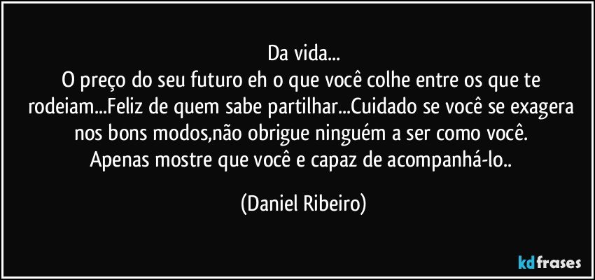 Da vida...
O preço do seu futuro eh o que você colhe entre os que te rodeiam...Feliz de quem sabe partilhar...Cuidado se você se exagera nos bons modos,não obrigue ninguém a ser como você. 
Apenas mostre que você e capaz de acompanhá-lo.. (Daniel Ribeiro)