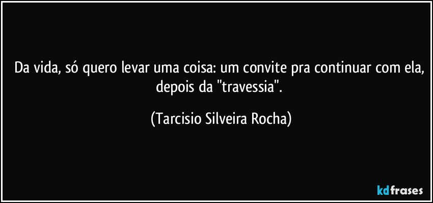 Da vida, só quero levar uma coisa: um convite pra continuar com ela, depois da "travessia". (Tarcisio Silveira Rocha)