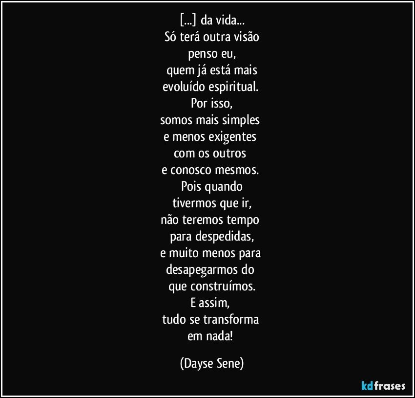 [...] da vida...
Só terá outra visão
penso eu,
quem já está mais
evoluído espiritual. 
Por isso,
somos mais simples 
e menos exigentes 
com os outros 
e conosco mesmos. 
Pois quando
tivermos que ir,
não teremos tempo 
para despedidas,
e muito menos para 
desapegarmos do 
que construímos.
E assim, 
tudo se transforma 
em nada! (Dayse Sene)