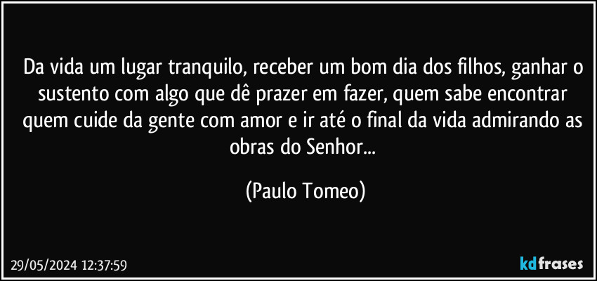 Da vida um lugar tranquilo, receber um bom dia dos filhos, ganhar o sustento com algo que dê prazer em fazer, quem sabe encontrar quem cuide da gente com amor e ir até o final da vida admirando as obras do Senhor... (Paulo Tomeo)