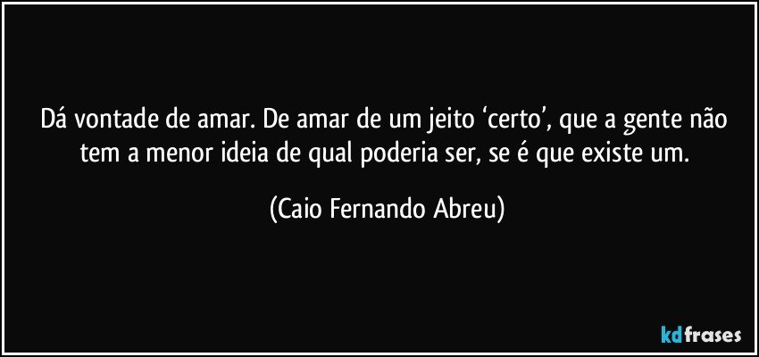 Dá vontade de amar. De amar de um jeito ‘certo’, que a gente não tem a menor ideia de qual poderia ser, se é que existe um. (Caio Fernando Abreu)