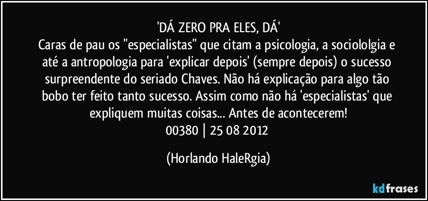 'DÁ ZERO PRA ELES, DÁ'
Caras de pau os "especialistas" que citam a psicologia, a sociololgia e até a antropologia para 'explicar depois' (sempre depois) o sucesso surpreendente do seriado Chaves. Não há explicação para algo tão bobo ter feito tanto sucesso. Assim como não há 'especialistas' que expliquem muitas coisas... Antes de acontecerem!
00380 | 25/08/2012 (Horlando HaleRgia)