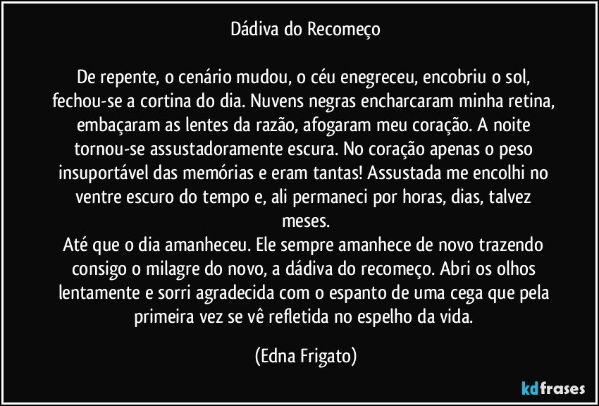 Dádiva do Recomeço

De repente, o cenário mudou, o céu enegreceu, encobriu o sol, fechou-se a cortina do dia. Nuvens negras encharcaram minha retina, embaçaram as lentes da razão, afogaram meu coração. A noite tornou-se assustadoramente escura. No coração apenas o peso insuportável das memórias e eram tantas! Assustada me encolhi no ventre escuro do tempo e, ali permaneci por horas, dias, talvez meses.
Até que o dia amanheceu. Ele sempre amanhece de novo trazendo consigo o milagre do novo, a dádiva do recomeço. Abri os olhos lentamente e sorri agradecida com o espanto de uma cega que pela primeira vez se vê refletida no espelho da vida. (Edna Frigato)