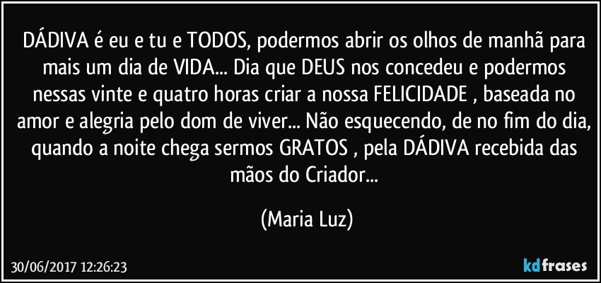 DÁDIVA é eu e tu e TODOS, podermos abrir os olhos de manhã para mais um dia de VIDA... Dia que DEUS nos concedeu e podermos nessas vinte e quatro horas criar a nossa FELICIDADE , baseada no amor e alegria pelo dom de viver... Não esquecendo, de no fim do dia, quando a noite chega sermos GRATOS , pela DÁDIVA recebida das mãos do Criador... (Maria Luz)