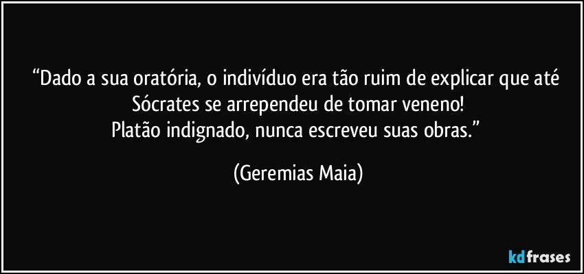 “Dado a sua oratória, o indivíduo era tão ruim de explicar que até Sócrates se arrependeu de tomar veneno!
Platão indignado, nunca escreveu suas obras.” (Geremias Maia)