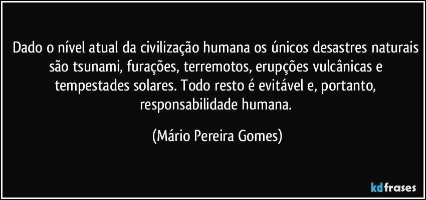 Dado o nível atual da civilização humana os únicos desastres naturais são tsunami, furações, terremotos, erupções vulcânicas e tempestades solares. Todo resto é evitável e, portanto, responsabilidade humana. (Mário Pereira Gomes)