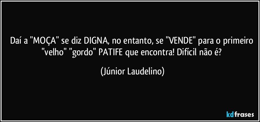 Daí a "MOÇA" se diz DIGNA, no entanto, se "VENDE" para o primeiro "velho" "gordo" PATIFE que encontra! Difícil não é? (Júnior Laudelino)