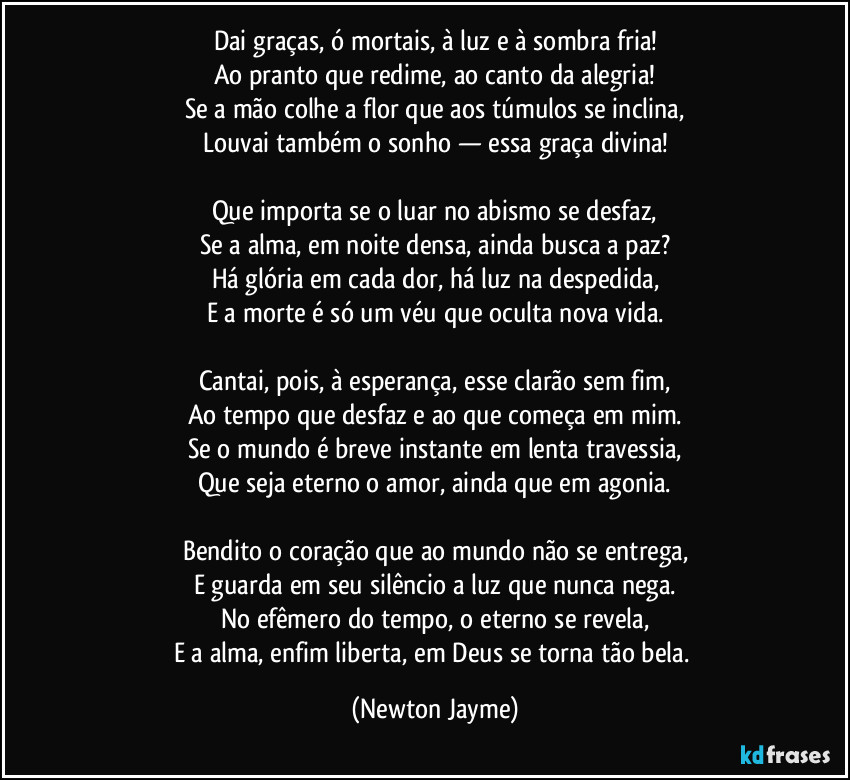 Dai graças, ó mortais, à luz e à sombra fria!
Ao pranto que redime, ao canto da alegria!
Se a mão colhe a flor que aos túmulos se inclina,
Louvai também o sonho — essa graça divina!
Que importa se o luar no abismo se desfaz,
Se a alma, em noite densa, ainda busca a paz?
Há glória em cada dor, há luz na despedida,
E a morte é só um véu que oculta nova vida.
Cantai, pois, à esperança, esse clarão sem fim,
Ao tempo que desfaz e ao que começa em mim.
Se o mundo é breve instante em lenta travessia,
Que seja eterno o amor, ainda que em agonia.
Bendito o coração que ao mundo não se entrega,
E guarda em seu silêncio a luz que nunca nega.
No efêmero do tempo, o eterno se revela,
E a alma, enfim liberta, em Deus se torna tão bela. (Newton Jayme)