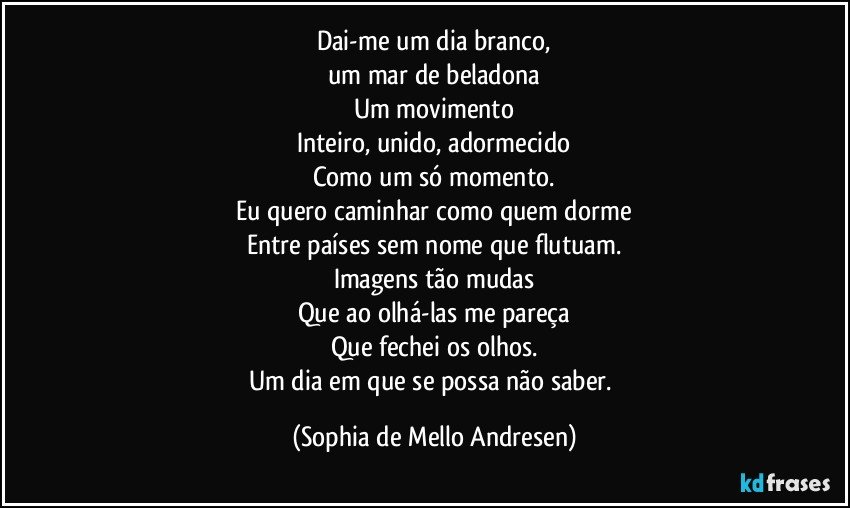 Dai-me um dia branco,
um mar de beladona
Um movimento
Inteiro, unido, adormecido
Como um só momento.
Eu quero caminhar como quem dorme
Entre países sem nome que flutuam.
Imagens tão mudas
Que ao olhá-las me pareça
Que fechei os olhos.
Um dia em que se possa não saber. (Sophia de Mello Andresen)