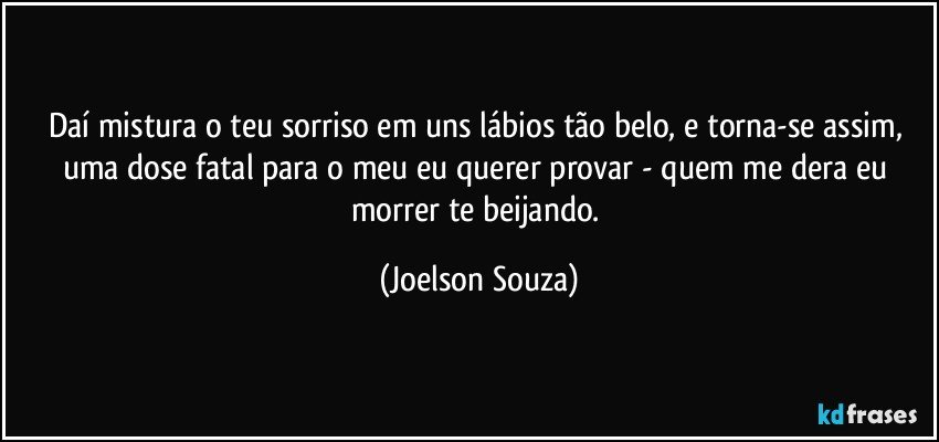 Daí mistura o teu sorriso em uns lábios tão belo, e torna-se assim, uma dose fatal para o meu eu querer provar - quem me dera eu morrer te beijando. (Joelson Souza)