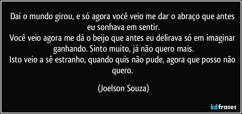 Daí o mundo girou, e só agora você veio me dar o abraço que antes eu sonhava em sentir.
Você veio agora me dá o beijo que antes eu delirava só em imaginar ganhando. Sinto muito, já não quero mais.
Isto veio a sê estranho, quando quis não pude, agora que posso não quero. (Joelson Souza)