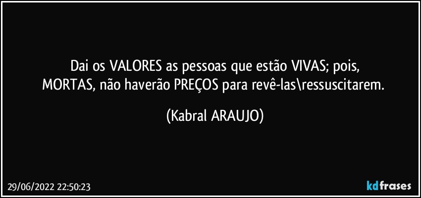 Dai os VALORES as pessoas que estão VIVAS; pois,
MORTAS, não haverão PREÇOS para revê-las\ressuscitarem. (KABRAL ARAUJO)