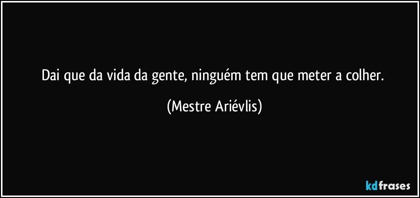 Dai que da vida da gente, ninguém tem que  meter a colher. (Mestre Ariévlis)