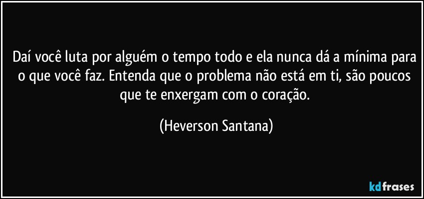 Daí você luta por alguém o tempo todo e ela nunca dá a mínima para o que você faz. Entenda que o problema não está em ti, são poucos que te enxergam com o coração. (Heverson Santana)