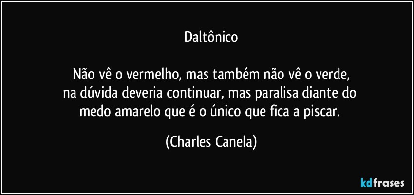 Daltônico

Não vê o vermelho, mas também não vê o verde,
na dúvida deveria continuar, mas paralisa diante do 
medo amarelo que é o único que fica a piscar. (Charles Canela)