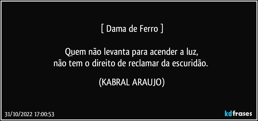 [ Dama de Ferro ]

Quem não levanta para acender a luz,
não tem o direito de reclamar da escuridão. (KABRAL ARAUJO)