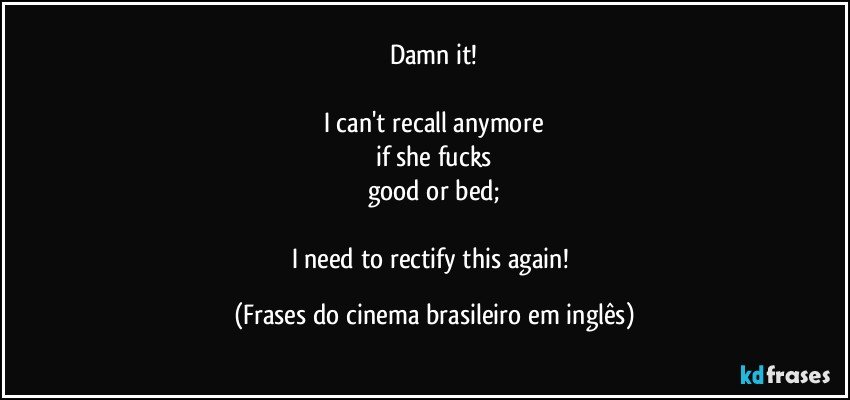 Damn it!

I can't recall anymore
if she fucks
good or bed;

I need to rectify this again! (Frases do cinema brasileiro em inglês)