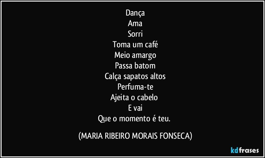 Dança
Ama
Sorri
Toma um café
Meio amargo
Passa batom
Calça sapatos altos
Perfuma-te
Ajeita o cabelo 
E vai
Que o momento é teu. (MARIA RIBEIRO MORAIS FONSECA)