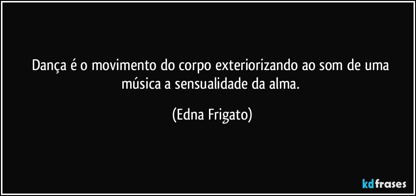 Dança é o movimento do corpo exteriorizando ao som de uma música a sensualidade da alma. (Edna Frigato)