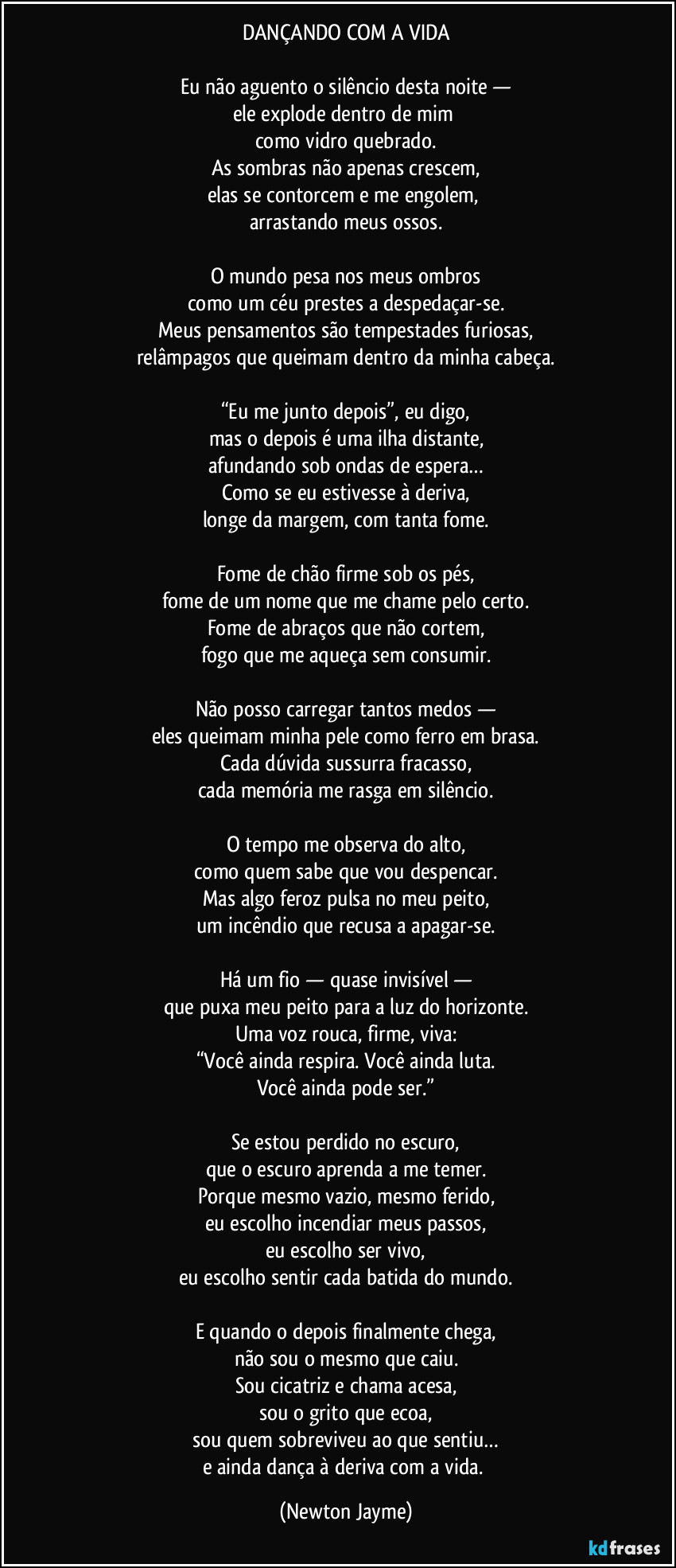 DANÇANDO COM A VIDA

Eu não aguento o silêncio desta noite —
ele explode dentro de mim 
como vidro quebrado.
As sombras não apenas crescem,
elas se contorcem e me engolem, 
arrastando meus ossos.

O mundo pesa nos meus ombros
como um céu prestes a despedaçar-se.
Meus pensamentos são tempestades furiosas,
relâmpagos que queimam dentro da minha cabeça.

“Eu me junto depois”, eu digo,
mas o depois é uma ilha distante,
afundando sob ondas de espera…
Como se eu estivesse à deriva,
longe da margem, com tanta fome.

Fome de chão firme sob os pés,
fome de um nome que me chame pelo certo.
Fome de abraços que não cortem,
fogo que me aqueça sem consumir.

Não posso carregar tantos medos —
eles queimam minha pele como ferro em brasa.
Cada dúvida sussurra fracasso,
cada memória me rasga em silêncio.

O tempo me observa do alto,
como quem sabe que vou despencar.
Mas algo feroz pulsa no meu peito,
um incêndio que recusa a apagar-se.

Há um fio — quase invisível —
que puxa meu peito para a luz do horizonte.
Uma voz rouca, firme, viva:
“Você ainda respira. Você ainda luta.
Você ainda pode ser.”

Se estou perdido no escuro,
que o escuro aprenda a me temer.
Porque mesmo vazio, mesmo ferido,
eu escolho incendiar meus passos,
eu escolho ser vivo,
eu escolho sentir cada batida do mundo.

E quando o depois finalmente chega,
não sou o mesmo que caiu.
Sou cicatriz e chama acesa,
sou o grito que ecoa,
sou quem sobreviveu ao que sentiu…
e ainda dança à deriva com a vida. (Newton Jayme)