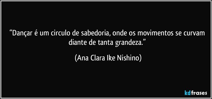 “Dançar é um circulo de sabedoria, onde os movimentos se curvam diante de tanta grandeza.” (Ana Clara Ike Nishino)