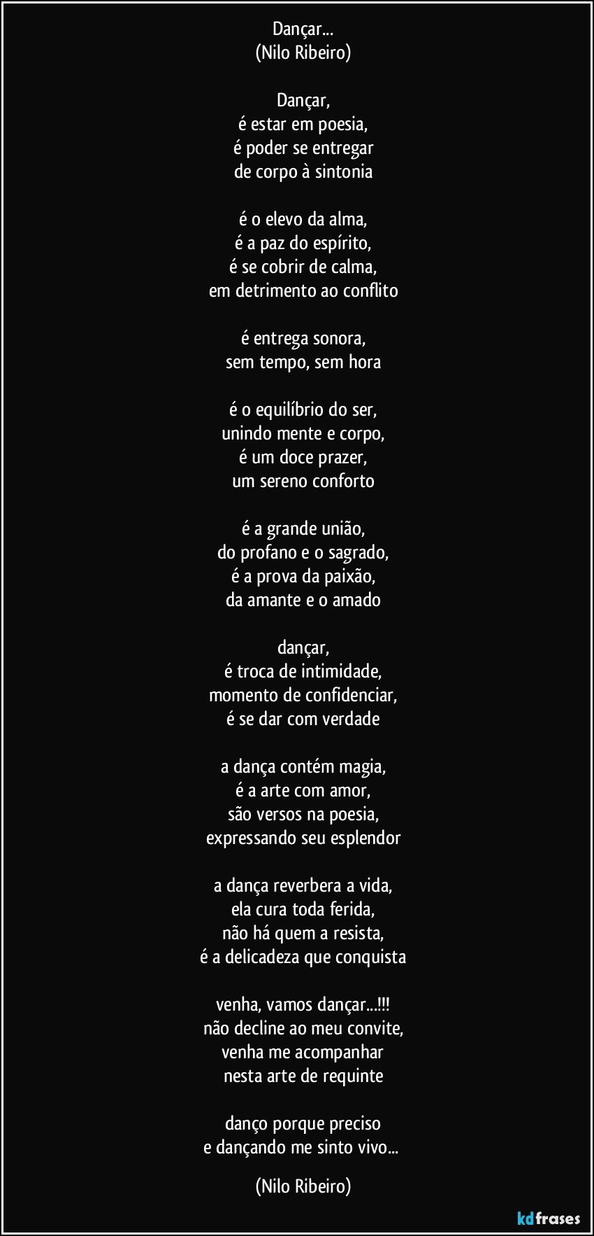 Dançar...
(Nilo Ribeiro)

Dançar,
é estar em poesia,
é poder se entregar
de corpo à sintonia

é o elevo da alma,
é a paz do espírito,
é se cobrir de calma,
em detrimento ao conflito

é entrega sonora,
sem tempo, sem hora

é o equilíbrio do ser,
unindo mente e corpo,
é um doce prazer,
um sereno conforto

é a grande união,
do profano e o sagrado,
é a prova da paixão,
da amante e o amado

dançar,
é troca de intimidade,
momento de confidenciar,
é se dar com verdade

a dança contém magia,
é a arte com amor,
são versos na poesia,
expressando seu esplendor

a dança reverbera a vida,
ela cura toda ferida,
não há quem a resista,
é a delicadeza que conquista

venha, vamos dançar...!!!
não decline ao meu convite,
venha me acompanhar
nesta arte de requinte

danço porque preciso
e dançando me sinto vivo... (Nilo Ribeiro)