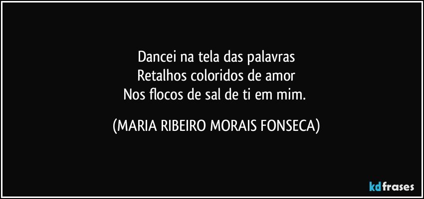 Dancei na tela das palavras
Retalhos coloridos de amor
Nos flocos de sal de ti em mim. (MARIA RIBEIRO MORAIS FONSECA)