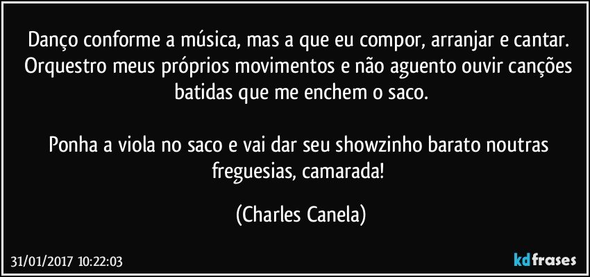 Danço conforme a música, mas a que eu compor, arranjar e cantar. Orquestro meus próprios movimentos e não aguento ouvir canções batidas que me enchem o saco.

Ponha a viola no saco e vai dar seu showzinho barato noutras freguesias, camarada! (Charles Canela)