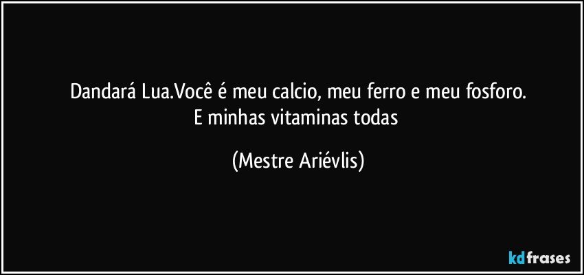 Dandará Lua.Você é meu calcio, meu ferro e meu fosforo.
E minhas vitaminas todas (Mestre Ariévlis)