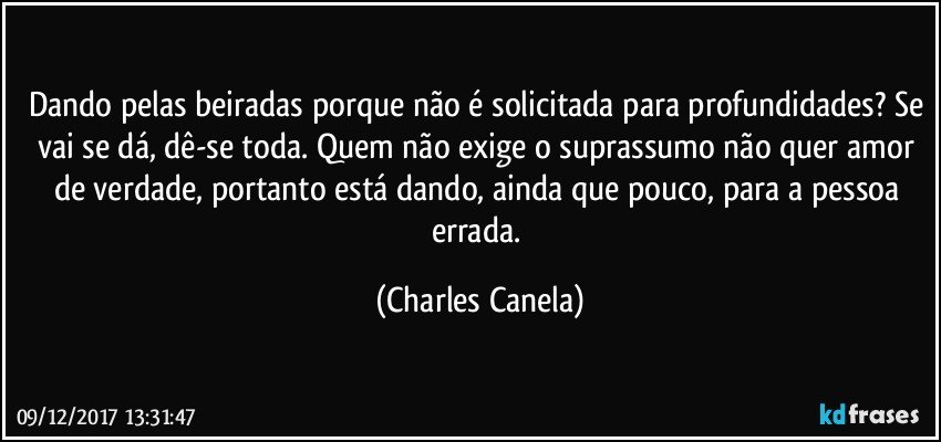 Dando pelas beiradas porque não é solicitada para profundidades? Se vai se dá, dê-se toda. Quem não exige o suprassumo não quer amor de verdade, portanto está dando, ainda que pouco, para a pessoa errada. (Charles Canela)