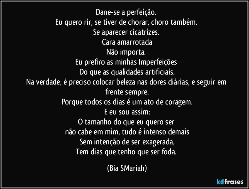 Dane-se a perfeição. 
Eu quero rir, se tiver de chorar, choro também. 
Se aparecer cicatrizes. 
Cara amarrotada
Não importa. 
Eu prefiro as minhas Imperfeições 
Do que as qualidades artificiais.
Na verdade, é preciso colocar beleza nas dores diárias, e seguir em frente sempre.
Porque todos os dias é um ato de coragem.
E eu sou assim:
O tamanho do que eu quero ser 
não cabe em mim, tudo é intenso demais
Sem intenção de ser exagerada,
Tem dias que tenho que ser foda. (Bia SMariah)