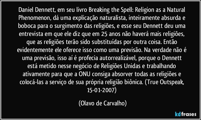 Daniel Dennett, em seu livro Breaking the Spell: Religion as a Natural Phenomenon, dá uma explicação naturalista, inteiramente absurda e boboca para o surgimento das religiões, e esse seu Dennett deu uma entrevista em que ele diz que em 25 anos não haverá mais religiões, que as religiões terão sido substituídas por outra coisa. Então evidentemente ele oferece isso como uma previsão. Na verdade não é uma previsão, isso aí é profecia autorrealizável, porque o Dennett está metido nesse negócio de Religiões Unidas e trabalhando ativamente para que a ONU consiga absorver todas as religiões e colocá-las a serviço de sua própria religião biônica. (True Outspeak, 15-01-2007) (Olavo de Carvalho)