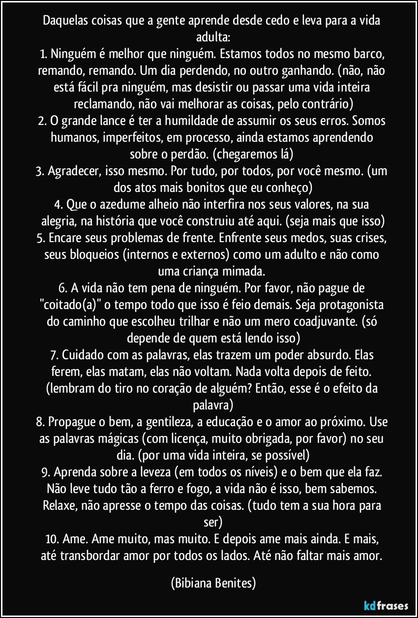 Daquelas coisas que a gente aprende desde cedo e leva para a vida adulta:
1. Ninguém é melhor que ninguém. Estamos todos no mesmo barco, remando, remando. Um dia perdendo, no outro ganhando. (não, não está fácil pra ninguém, mas desistir ou passar uma vida inteira reclamando, não vai melhorar as coisas, pelo contrário)
2. O grande lance é ter a humildade de assumir os seus erros. Somos humanos, imperfeitos, em processo, ainda estamos aprendendo sobre o perdão. (chegaremos lá) 
3. Agradecer, isso mesmo. Por tudo, por todos, por você mesmo. (um dos atos mais bonitos que eu conheço)
4. Que o azedume alheio não interfira nos seus valores, na sua alegria, na história que você construiu até aqui. (seja mais que isso)
5. Encare seus problemas de frente. Enfrente seus medos, suas crises, seus bloqueios (internos e externos) como um adulto e não como uma criança mimada. 
6. A vida não tem pena de ninguém. Por favor, não pague de "coitado(a)" o tempo todo que isso é feio demais. Seja protagonista do caminho que escolheu trilhar e não um mero coadjuvante. (só depende de quem está lendo isso)
7. Cuidado com as palavras, elas trazem um poder absurdo. Elas ferem, elas matam, elas não voltam. Nada volta depois de feito. (lembram do tiro no coração de alguém? Então, esse é o efeito da palavra)
8. Propague o bem, a gentileza, a educação e o amor ao próximo. Use as palavras mágicas (com licença, muito obrigada, por favor) no seu dia. (por uma vida inteira, se possível)
9. Aprenda sobre a leveza (em todos os níveis) e o bem que ela faz. Não leve tudo tão a ferro e fogo, a vida não é isso, bem sabemos. Relaxe, não apresse o tempo das coisas. (tudo tem a sua hora para ser)
10. Ame. Ame muito, mas muito. E depois ame mais ainda. E mais, até transbordar amor por todos os lados. Até não faltar mais amor. (Bibiana Benites)