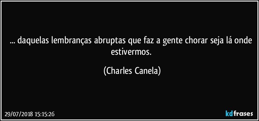 ... daquelas lembranças abruptas que faz a gente chorar seja lá onde estivermos. (Charles Canela)