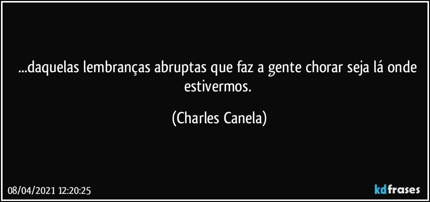 ...daquelas lembranças abruptas que faz a gente chorar seja lá onde estivermos. (Charles Canela)