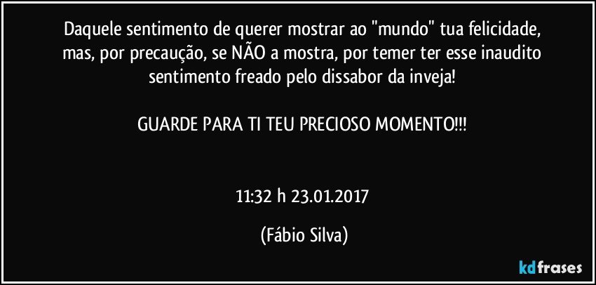 Daquele sentimento de querer mostrar ao "mundo" tua felicidade, mas, por precaução, se NÃO a mostra, por temer ter esse inaudito sentimento freado pelo dissabor da inveja! 

GUARDE PARA TI TEU PRECIOSO MOMENTO!!! 


11:32 h 23.01.2017 (Fábio Silva)