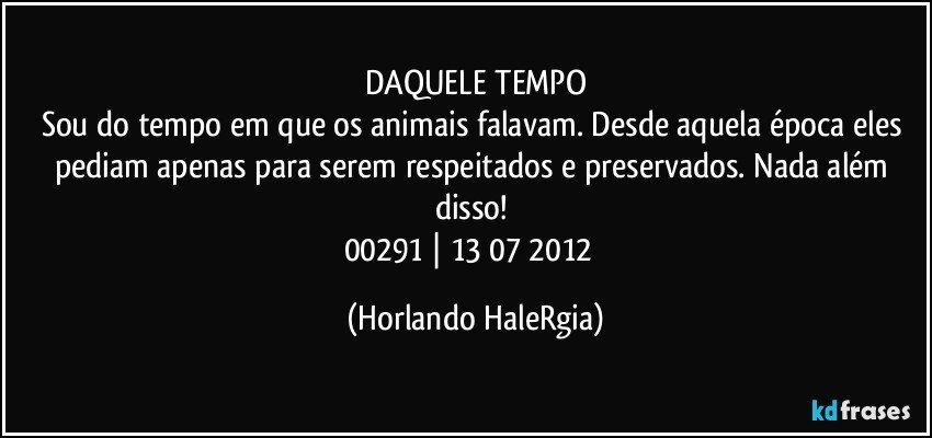 DAQUELE TEMPO
Sou do tempo em que os animais falavam. Desde aquela época eles pediam apenas para serem respeitados e preservados. Nada além disso! 
00291 | 13/07/2012  (Horlando HaleRgia)