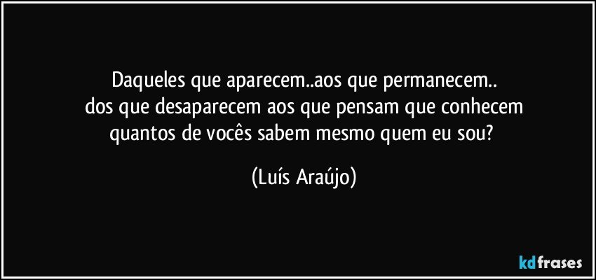 Daqueles que aparecem..aos que permanecem..
dos que desaparecem aos que pensam que conhecem
quantos de vocês sabem mesmo quem eu sou? (Luís Araújo)
