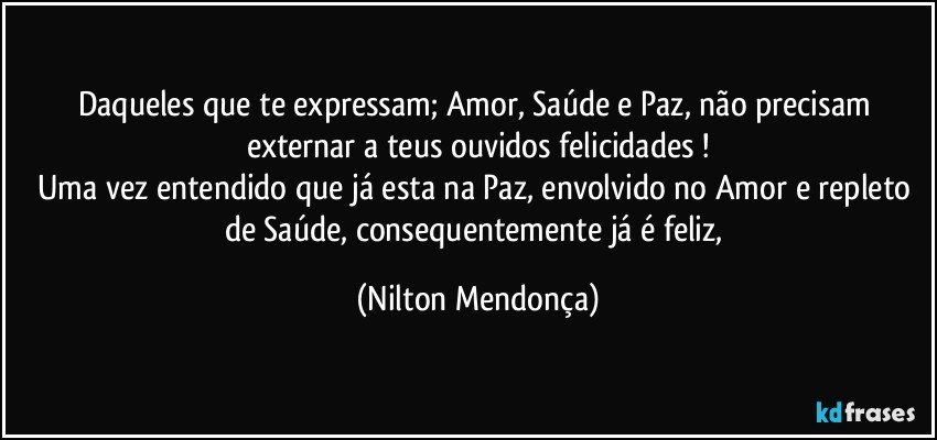 Daqueles que te expressam; Amor, Saúde e Paz, não precisam externar a teus ouvidos felicidades !
Uma vez entendido que já esta na Paz, envolvido no Amor e repleto de Saúde, consequentemente já é feliz, (Nilton Mendonça)