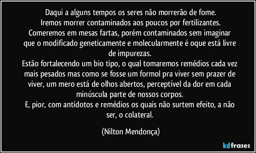 Daqui a alguns tempos os seres não morrerão de fome.
Iremos morrer contaminados aos poucos por fertilizantes.
Comeremos em mesas fartas, porém contaminados sem imaginar que o modificado geneticamente e molecularmente é oque está livre de impurezas. 
Estão fortalecendo um bio tipo, o qual tomaremos remédios cada vez mais pesados mas como se fosse um formol pra viver sem prazer de viver, um mero está de olhos abertos, perceptível da dor em cada minúscula parte de nossos corpos. 
E, pior, com antídotos e remédios os quais não surtem efeito, a não ser, o colateral. (Nilton Mendonça)