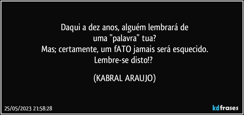 Daqui a dez anos, alguém lembrará de
uma "palavra" tua?
Mas; certamente, um fATO jamais será esquecido.
Lembre-se disto!? (KABRAL ARAUJO)