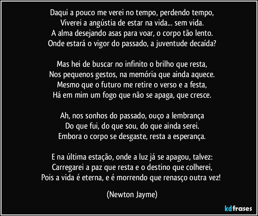 Daqui a pouco me verei no tempo, perdendo tempo,
Viverei a angústia de estar na vida... sem vida.
A alma desejando asas para voar, o corpo tão lento.
Onde estará o vigor do passado, a juventude decaída?

Mas hei de buscar no infinito o brilho que resta,
Nos pequenos gestos, na memória que ainda aquece.
Mesmo que o futuro me retire o verso e a festa,
Há em mim um fogo que não se apaga, que cresce.

Ah, nos sonhos do passado, ouço a lembrança
Do que fui, do que sou, do que ainda serei.
Embora o corpo se desgaste, resta a esperança.

E na última estação, onde a luz já se apagou, talvez:
Carregarei a paz que resta e o destino que colherei,
Pois a vida é eterna, e é morrendo que renasço outra vez! (Newton Jayme)